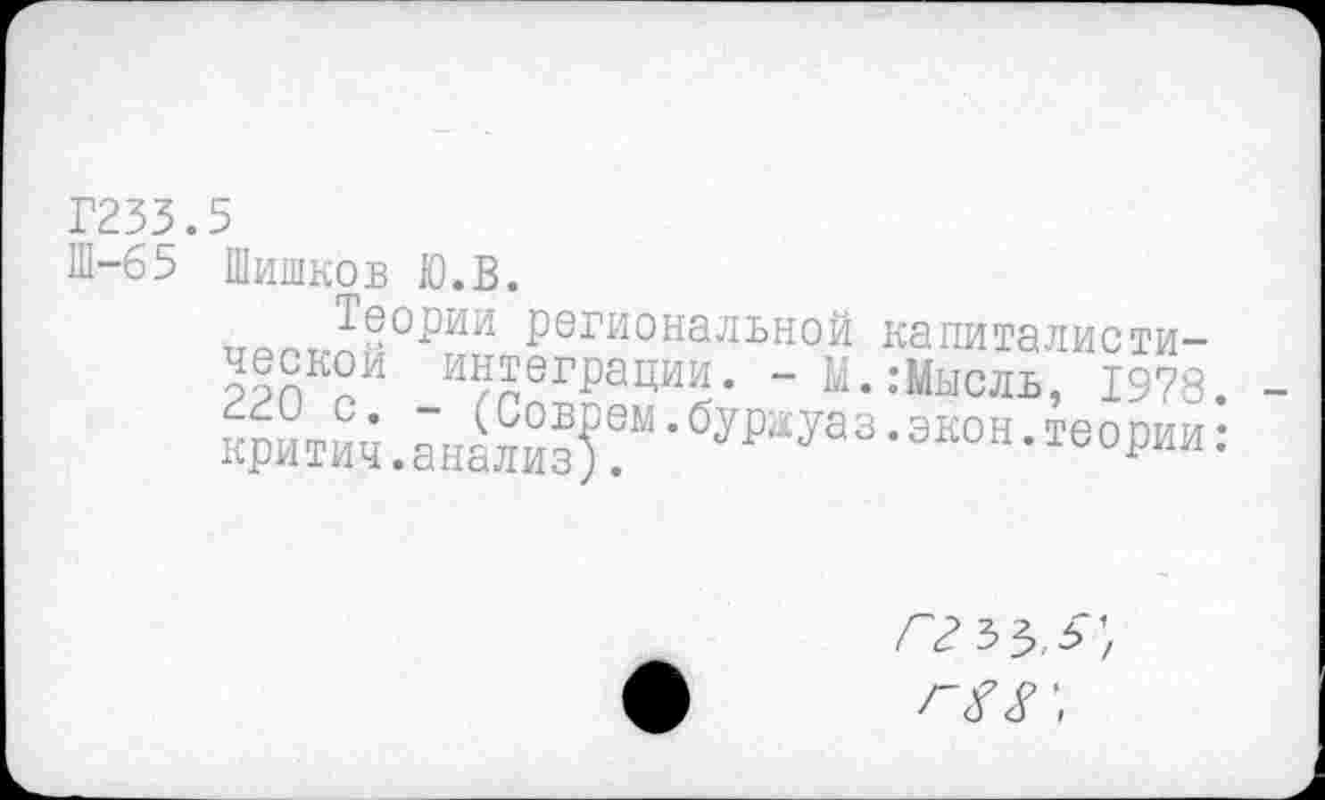 ﻿Г233.5
Ш-65 Шишков Ю.В.
Теории региональной капиталистической интеграции. -М.:Мысль, 1978. кригич. аналк^“ ’ бдауа 3 •экон • “ории:
ггъъ.5\